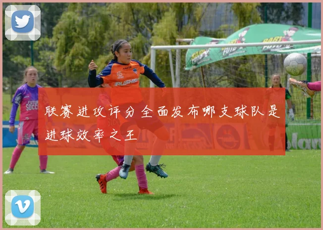 联赛进攻评分全面发布哪支球队是进球效率之王