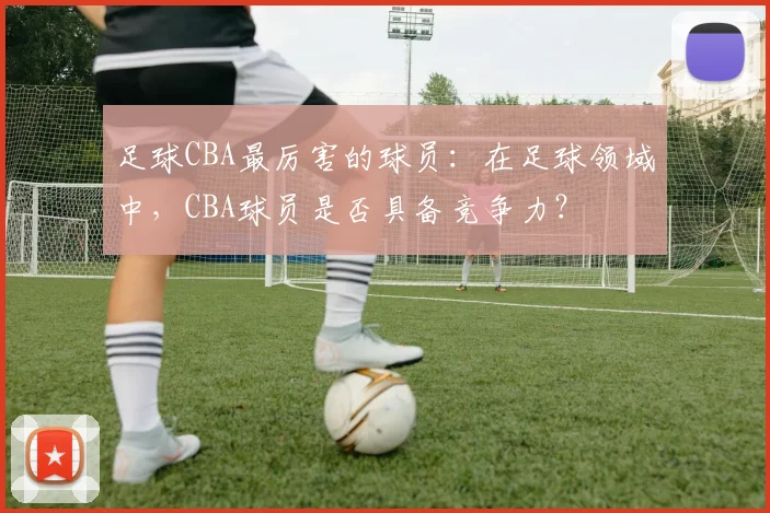 足球CBA最厉害的球员：在足球领域中，CBA球员是否具备竞争力？
