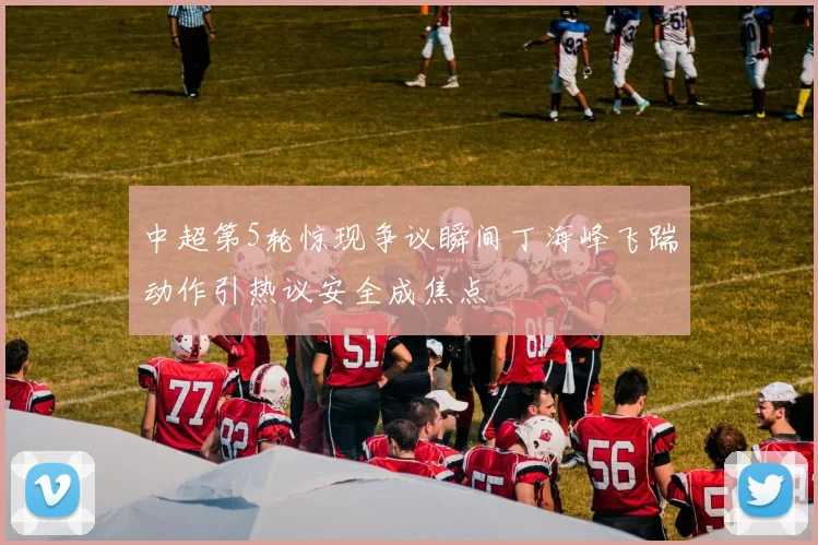中超第5轮惊现争议瞬间丁海峰飞踹动作引热议安全成焦点
