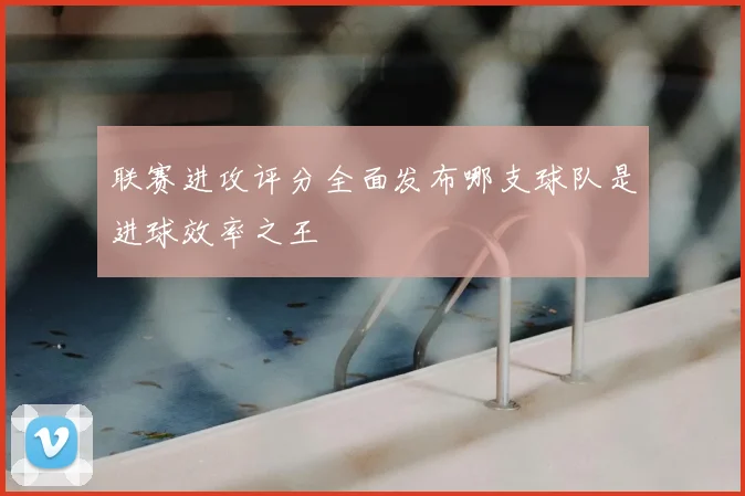 联赛进攻评分全面发布哪支球队是进球效率之王