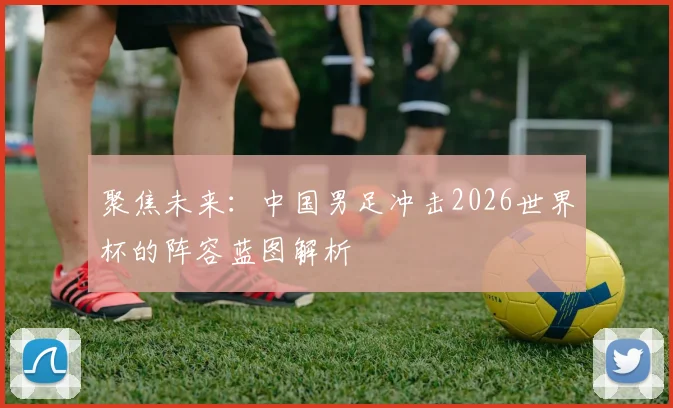 聚焦未来：中国男足冲击2026世界杯的阵容蓝图解析